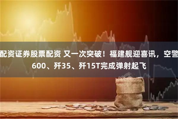 配资证券股票配资 又一次突破！福建舰迎喜讯，空警600、歼35、歼15T完成弹射起飞