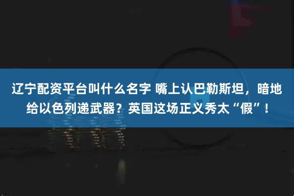 辽宁配资平台叫什么名字 嘴上认巴勒斯坦，暗地给以色列递武器？英国这场正义秀太“假”！