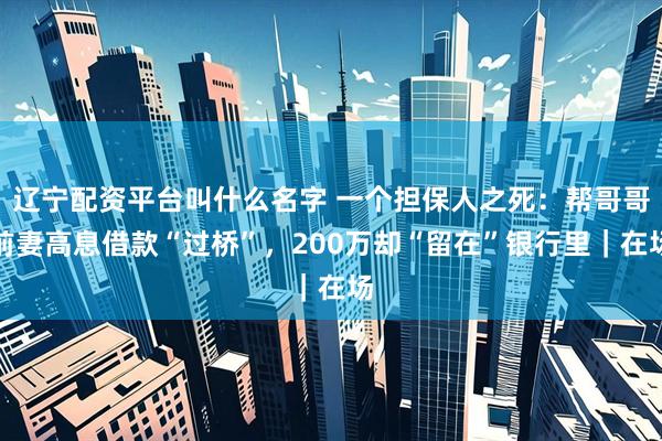 辽宁配资平台叫什么名字 一个担保人之死：帮哥哥前妻高息借款“过桥”，200万却“留在”银行里｜在场
