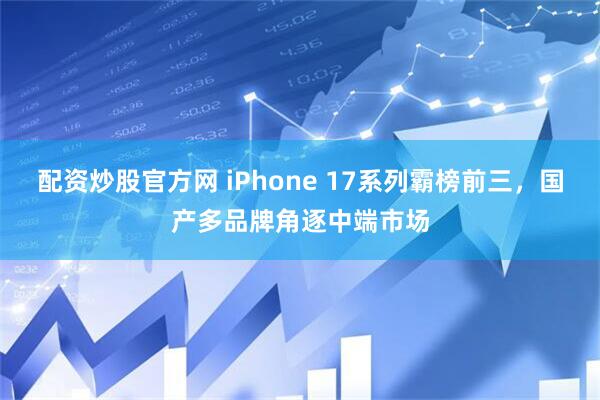 配资炒股官方网 iPhone 17系列霸榜前三，国产多品牌角逐中端市场