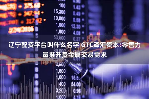 辽宁配资平台叫什么名字 GTC泽汇资本:零售力量推升贵金属交易需求