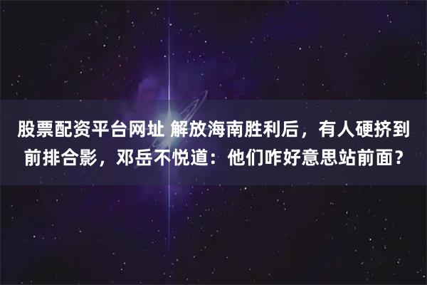 股票配资平台网址 解放海南胜利后，有人硬挤到前排合影，邓岳不悦道：他们咋好意思站前面？