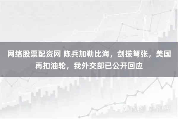 网络股票配资网 陈兵加勒比海，剑拔弩张，美国再扣油轮，我外交部已公开回应