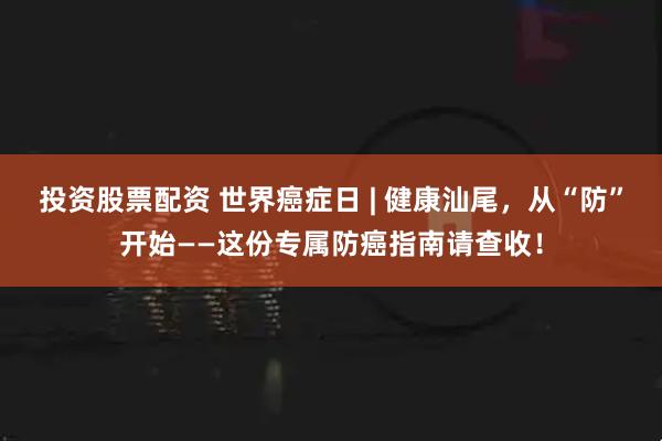 投资股票配资 世界癌症日 | 健康汕尾，从“防”开始——这份专属防癌指南请查收！