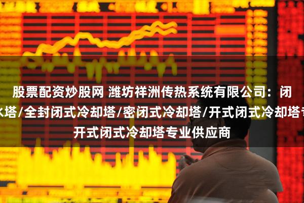 股票配资炒股网 潍坊祥洲传热系统有限公司：闭式冷却塔水塔/全封闭式冷却塔/密闭式冷却塔/开式闭式冷却塔专业供应商