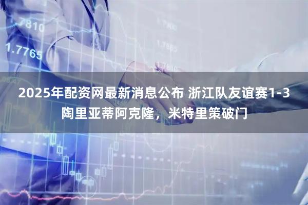 2025年配资网最新消息公布 浙江队友谊赛1-3陶里亚蒂阿克隆，米特里策破门