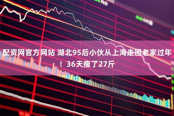 配资网官方网站 湖北95后小伙从上海走回老家过年！36天瘦了27斤