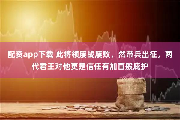 配资app下载 此将领屡战屡败，然带兵出征，两代君王对他更是信任有加百般庇护