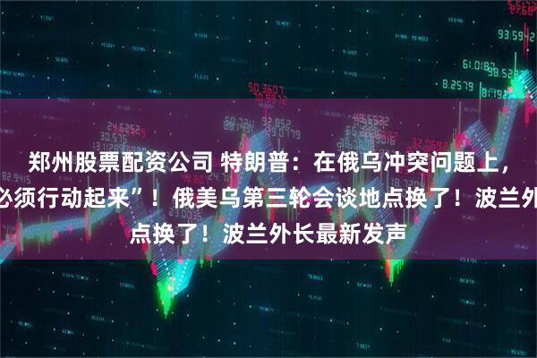 郑州股票配资公司 特朗普：在俄乌冲突问题上，泽连斯基“必须行动起来”！俄美乌第三轮会谈地点换了！波兰外长最新发声