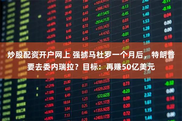 炒股配资开户网上 强掳马杜罗一个月后，特朗普要去委内瑞拉？目标：再赚50亿美元