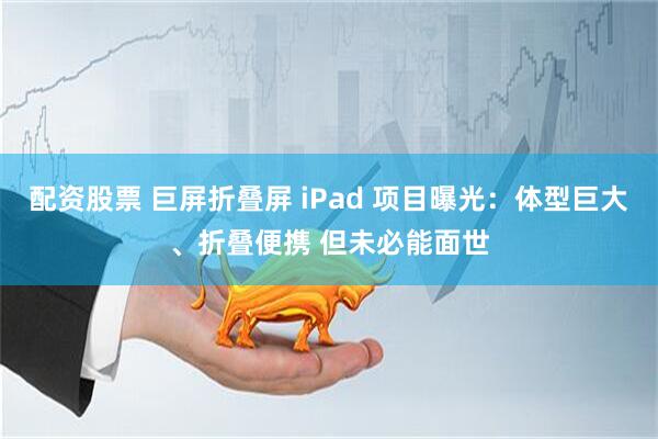 配资股票 巨屏折叠屏 iPad 项目曝光：体型巨大、折叠便携 但未必能面世