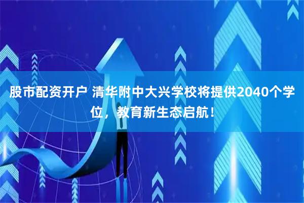 股市配资开户 清华附中大兴学校将提供2040个学位，教育新生态启航！