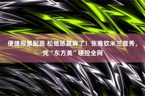 便捷股票配资 松弛感赢麻了！张雅钦米兰首秀，凭“东方美”硬控全网