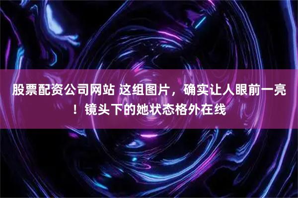 股票配资公司网站 这组图片，确实让人眼前一亮！镜头下的她状态格外在线