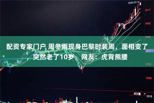 配资专家门户 周冬雨现身巴黎时装周，面相变了，突然老了10岁，网友：虎背熊腰