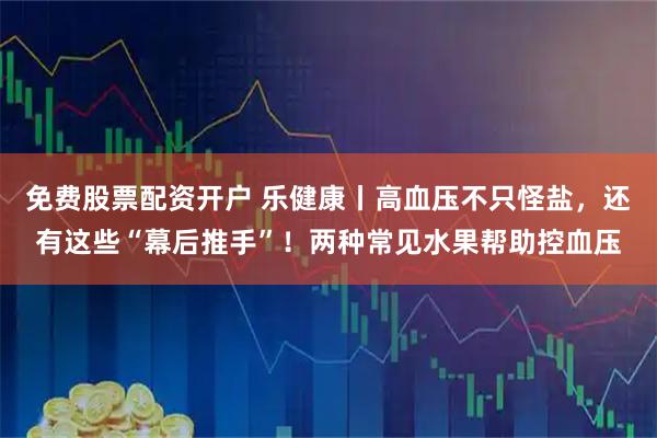 免费股票配资开户 乐健康丨高血压不只怪盐，还有这些“幕后推手”！两种常见水果帮助控血压