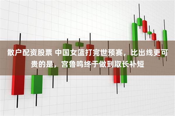 散户配资股票 中国女篮打完世预赛，比出线更可贵的是，宫鲁鸣终于做到取长补短