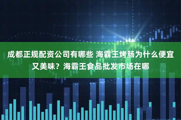 成都正规配资公司有哪些 海霸王烤肠为什么便宜又美味？海霸王食品批发市场在哪