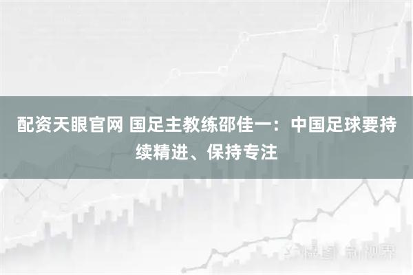 配资天眼官网 国足主教练邵佳一：中国足球要持续精进、保持专注