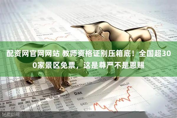 配资网官网网站 教师资格证别压箱底！全国超300家景区免票，这是尊严不是恩赐