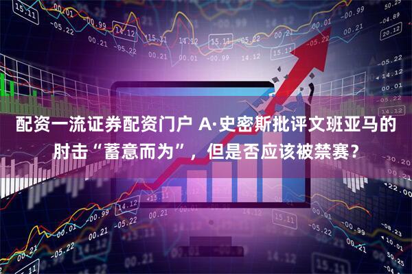 配资一流证券配资门户 A·史密斯批评文班亚马的肘击“蓄意而为”，但是否应该被禁赛？