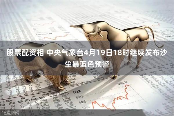 股票配资相 中央气象台4月19日18时继续发布沙尘暴蓝色预警