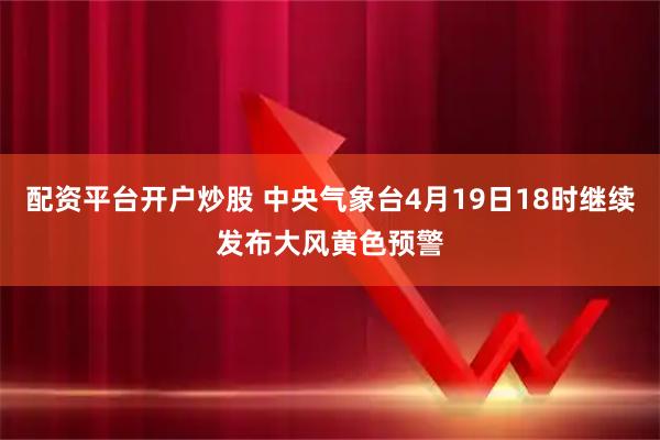 配资平台开户炒股 中央气象台4月19日18时继续发布大风黄色预警